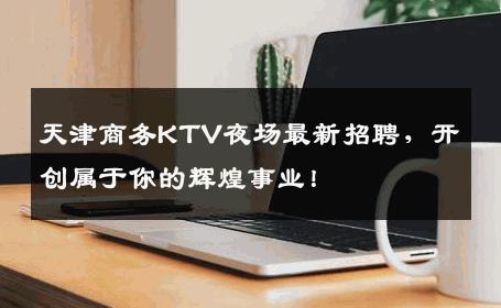 天津商务KTV夜场最新招聘，开创属于你的辉煌事业！