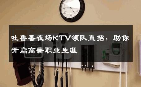 吐鲁番夜场KTV领队直招，助你开启高薪职业生涯