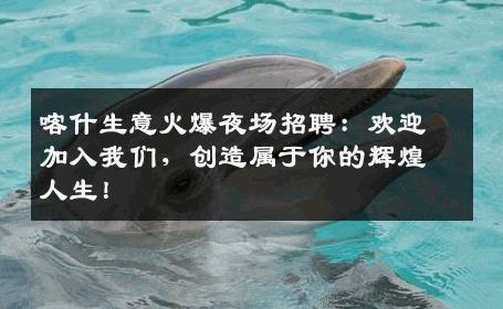 喀什生意火爆夜场招聘：欢迎加入我们，创造属于你的辉煌人生！