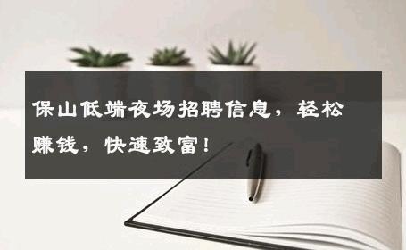 保山低端夜场招聘信息，轻松赚钱，快速致富！