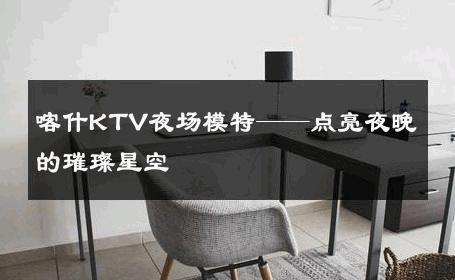 喀什KTV夜场模特——点亮夜晚的璀璨星空