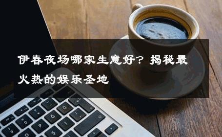 伊春夜场哪家生意好？揭秘最火热的娱乐圣地
