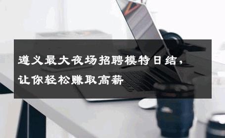 遵义最大夜场招聘模特日结，让你轻松赚取高薪