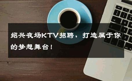 绍兴夜场KTV招聘，打造属于你的梦想舞台！