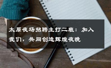 太原夜场招聘主打二班：加入我们，共同创造辉煌夜晚