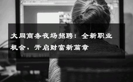 大同商务夜场招聘：全新职业机会，开启财富新篇章