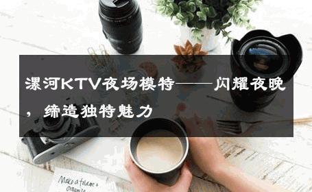 漯河KTV夜场模特——闪耀夜晚，缔造独特魅力
