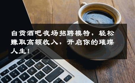 自贡酒吧夜场招聘模特，轻松赚取高额收入，开启你的璀璨人生！