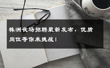 株洲夜场招聘最新发布，优质岗位等你来挑战！