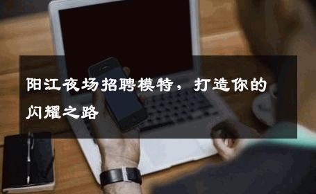 阳江夜场招聘模特，打造你的闪耀之路
