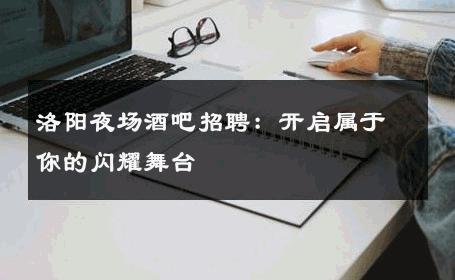 洛阳夜场酒吧招聘：开启属于你的闪耀舞台