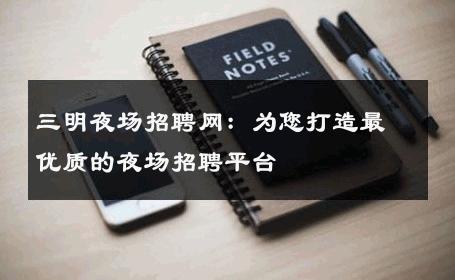三明夜场招聘网：为您打造最优质的夜场招聘平台