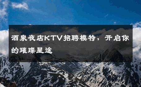 酒泉夜店KTV招聘模特，开启你的璀璨星途