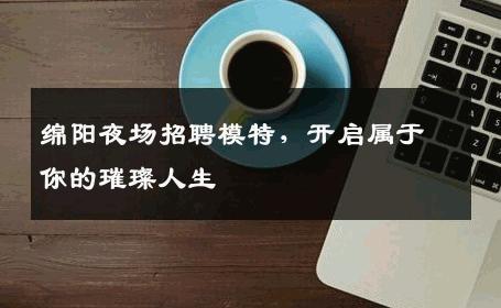 绵阳夜场招聘模特，开启属于你的璀璨人生