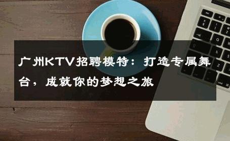 广州KTV招聘模特：打造专属舞台，成就你的梦想之旅