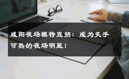 咸阳夜场模特直招：成为炙手可热的夜场明星！