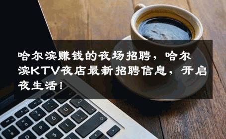 哈尔滨赚钱的夜场招聘，哈尔滨KTV夜店最新招聘信息，开启夜生活！