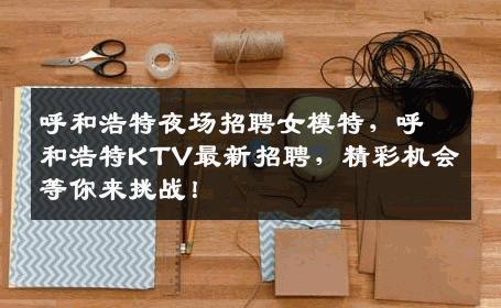 呼和浩特夜场招聘女模特，呼和浩特KTV最新招聘，精彩机会等你来挑战！