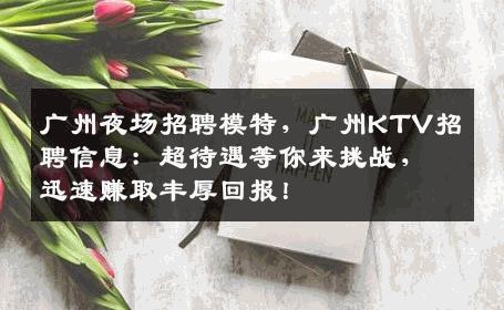 广州夜场招聘模特，广州KTV招聘信息：超待遇等你来挑战，迅速赚取丰厚回报！