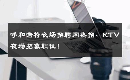 呼和浩特夜场招聘网热招，KTV夜场招募职位！
