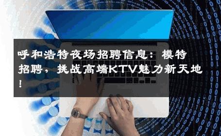 呼和浩特夜场招聘信息：模特招聘，挑战高端KTV魅力新天地！