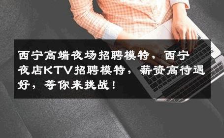 西宁高端夜场招聘模特，西宁夜店KTV招聘模特，薪资高待遇好，等你来挑战！