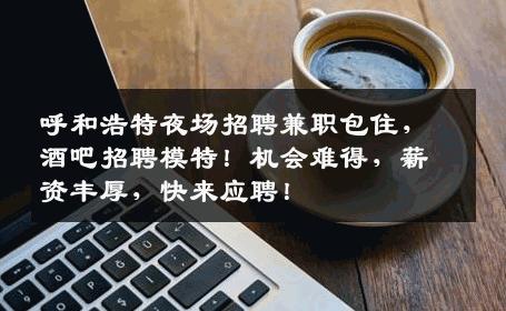 呼和浩特夜场招聘兼职包住，酒吧招聘模特！机会难得，薪资丰厚，快来应聘！
