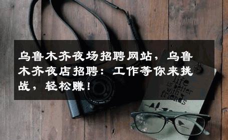 乌鲁木齐夜场招聘网站，乌鲁木齐夜店招聘：工作等你来挑战，轻松赚！