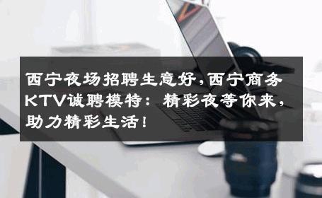 西宁夜场招聘生意好,西宁商务KTV诚聘模特：精彩夜等你来，助力精彩生活！