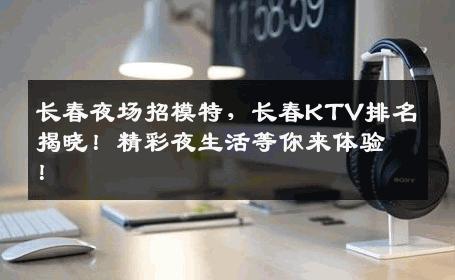 长春夜场招模特，长春KTV排名揭晓！精彩夜生活等你来体验！
