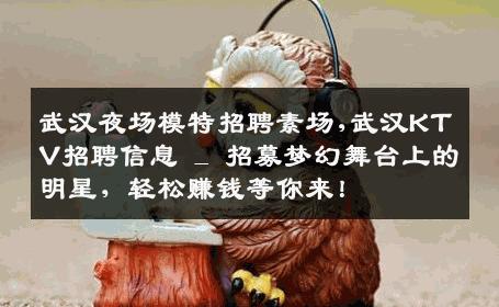 武汉夜场模特招聘素场,武汉KTV招聘信息 _ 招募梦幻舞台上的明星，轻松赚钱等你来！