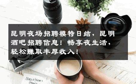 昆明夜场招聘模特日结，昆明酒吧招聘信息！畅享夜生活，轻松赚取丰厚收入！