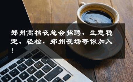 郑州高档夜总会招聘，生意稳定，轻松，郑州夜场等你加入！