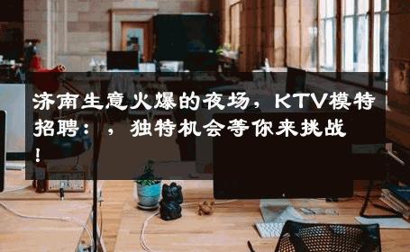 济南生意火爆的夜场，KTV模特招聘：，独特机会等你来挑战！
