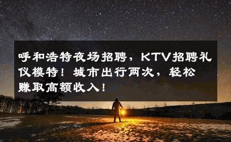 呼和浩特夜场招聘，KTV招聘礼仪模特！城市出行两次，轻松赚取高额收入！