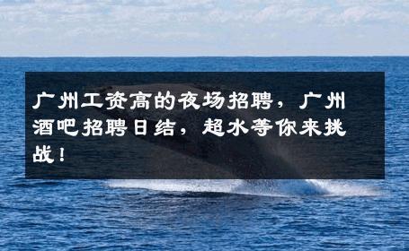 广州工资高的夜场招聘，广州酒吧招聘日结，超水等你来挑战！