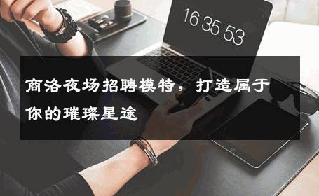 商洛夜场招聘模特，打造属于你的璀璨星途