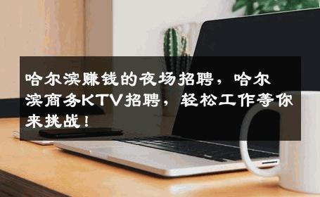 哈尔滨赚钱的夜场招聘，哈尔滨商务KTV招聘，轻松工作等你来挑战！