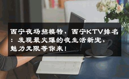 西宁夜场招模特，西宁KTV排名：发现最火爆的夜生活新宠，魅力无限等你来！