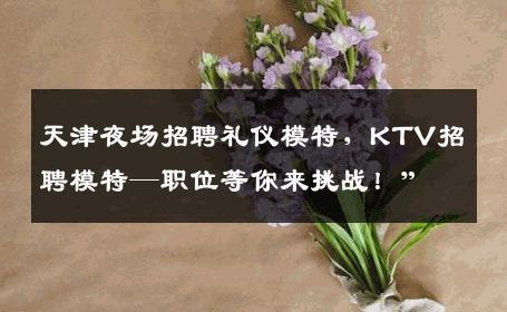 天津夜场招聘礼仪模特，KTV招聘模特—职位等你来挑战！”