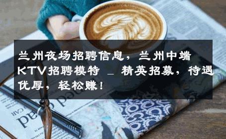 兰州夜场招聘信息，兰州中端KTV招聘模特 _ 精英招募，待遇优厚，轻松赚！