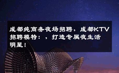 成都纯商务夜场招聘，成都KTV招聘模特：，打造专属夜生活明星！
