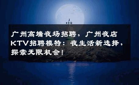 广州高端夜场招聘，广州夜店KTV招聘模特：夜生活新选择，探索无限机会！