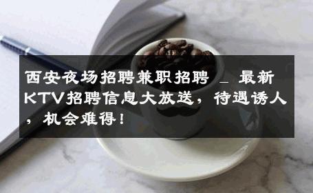 西安夜场招聘兼职招聘 _ 最新KTV招聘信息大放送，待遇诱人，机会难得！