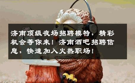 济南顶级夜场招聘模特，精彩机会等你来！济南酒吧招聘信息，快速加入火热职场！