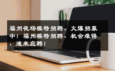 福州夜场模特招聘，火爆招募中！福州模特招聘，机会难得，速来应聘！