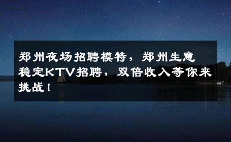 郑州夜场招聘模特，郑州生意稳定KTV招聘，双倍收入等你来挑战！