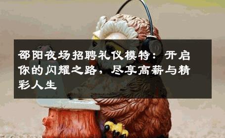 邵阳夜场招聘礼仪模特：开启你的闪耀之路，尽享高薪与精彩人生