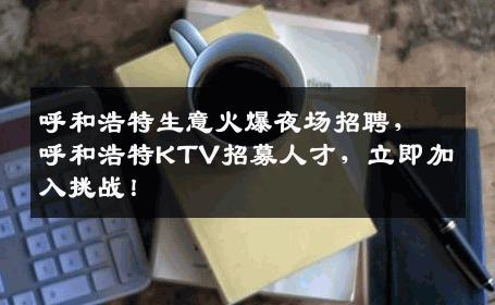 呼和浩特生意火爆夜场招聘，呼和浩特KTV招募人才，立即加入挑战！