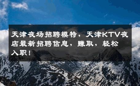 天津夜场招聘模特，天津KTV夜店最新招聘信息，赚取，轻松入职！